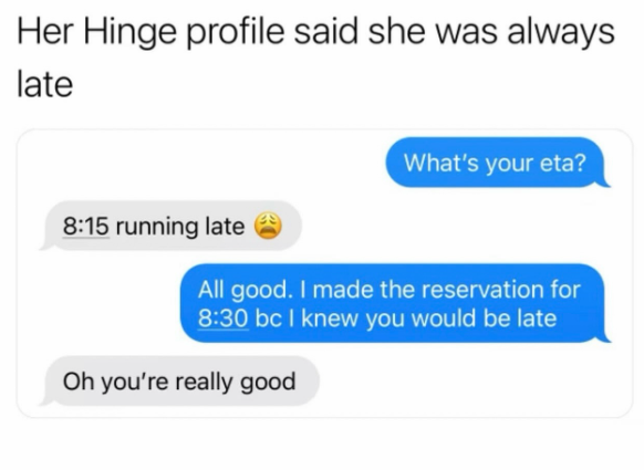 Her Hinge profile said she was always late 8:15 running late What's your eta? All good. I made the reservation for 8:30 bc I knew you would be late Oh you're really good