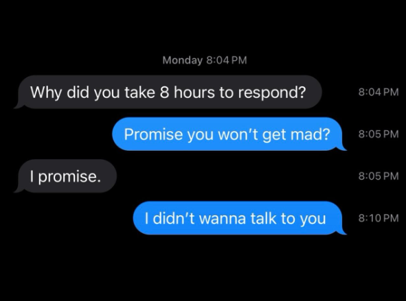 Monday 8:04 PM Why did you take 8 hours to respond? 8:04 PM Promise you won't get mad? 8:05 PM I promise. 8:05 PM I didn't wanna talk to you 8:10 PM