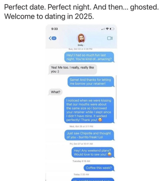 Perfect date. Perfect night. And then... ghosted. Welcome to dating in 2025. 9:33 88 Emily Sun, Oct 22 at 4:28 PM Hey! I had so much fun last night. You're kind of...amazing? Yea! Me too. I really, really like you :) What? Same! And thanks for letting me borrow your retainer! I noticed when we were kissing that our mouths were about the same size so I borrowed your retainer while I slept since I didn't have mine. It worked perfectly! Thank you! Wed, Oct 25 at 3:11 PM Just saw Chipotle and though