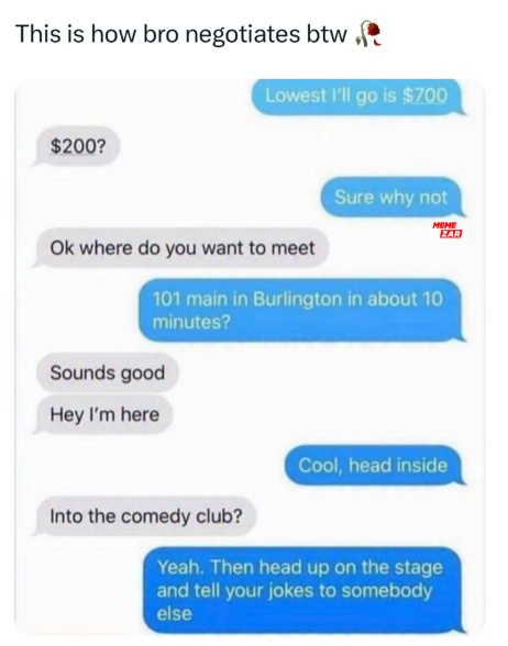 This is how bro negotiates btw ( $200? Lowest I'll go is $700 Sure why not MEME ZAR Ok where do you want to meet 101 main in Burlington in about 10 minutes? Sounds good Hey I'm here Into the comedy club? Cool, head inside Yeah. Then head up on the stage and tell your jokes to somebody else