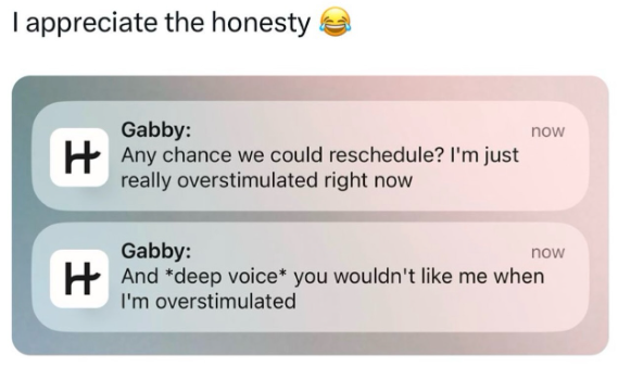 I appreciate the honesty Gabby: Any chance we could reschedule? I'm just really overstimulated right now Gabby: now now And *deep voice* you wouldn't like me when I'm overstimulated