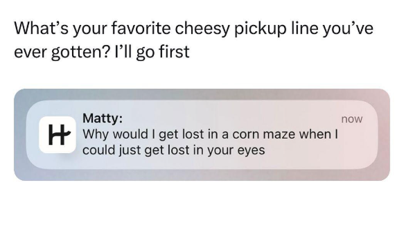 What's your favorite cheesy pickup line you've ever gotten? I'll go first Matty: Why would I get lost in a corn maze when I could just get lost in your eyes now