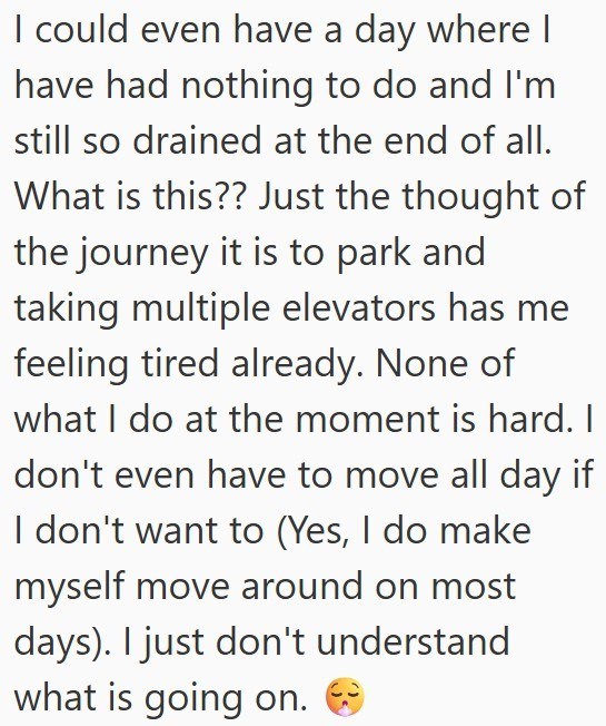I could even have a day where I have had nothing to do and I'm still so drained at the end of all. What is this?? Just the thought of the journey it is to park and taking multiple elevators has me feeling tired already. None of what I do at the moment is hard. I don't even have to move all day if I don't want to (Yes, I do make myself move around on most days). I just don't understand what is going on.