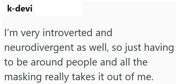 k-devi I'm very introverted and neurodivergent as well, so just having to be around people and all the masking really takes it out of me.