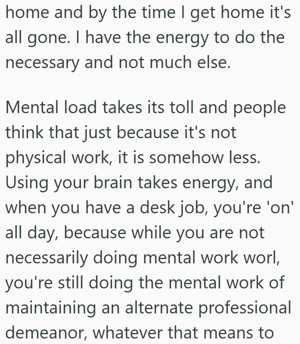 home and by the time I get home it's all gone. I have the energy to do the necessary and not much else. Mental load takes its toll and people think that just because it's not physical work, it is somehow less. Using your brain takes energy, and when you have a desk job, you're 'on' all day, because while you are not necessarily doing mental work worl, you're still doing the mental work of maintaining an alternate professional demeanor, whatever that means to