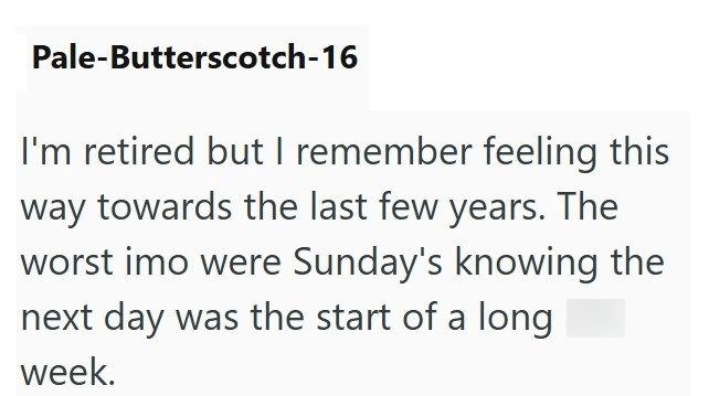Pale-Butterscotch-16 I'm retired but I remember feeling this way towards the last few years. The worst imo were Sunday's knowing the next day was the start of a long week.