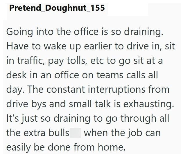Pretend Doughnut_155 Going into the office is so draining. Have to wake up earlier to drive in, sit in traffic, pay tolls, etc to go sit at a desk in an office on teams calls all day. The constant interruptions from drive bys and small talk is exhausting. It's just so draining to go through all the extra bulls when the job can easily be done from home.