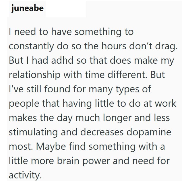 juneabe I need to have something to constantly do so the hours don't drag. But I had adhd so that does make my relationship with time different. But I've still found for many types of people that having little to do at work makes the day much longer and less stimulating and decreases dopamine most. Maybe find something with a little more brain power and need for activity.