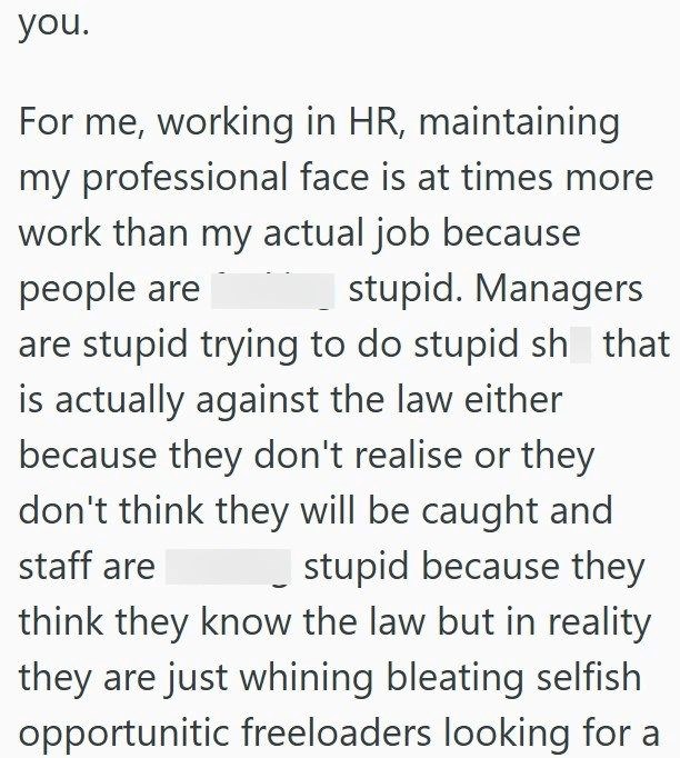 you. For me, working in HR, maintaining my professional face is at times more work than my actual job because people are stupid. Managers are stupid trying to do stupid sh that is actually against the law either because they don't realise or they don't think they will be caught and staff are stupid because they think they know the law but in reality they are just whining bleating selfish opportunitic freeloaders looking for a