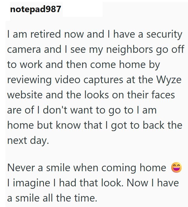 notepad987 I am retired now and I have a security camera and I see my neighbors go off to work and then come home by reviewing video captures at the Wyze website and the looks on their faces are of I don't want to go to I am home but know that I got to back the next day. Never a smile when coming home I imagine I had that look. Now I have a smile all the time.