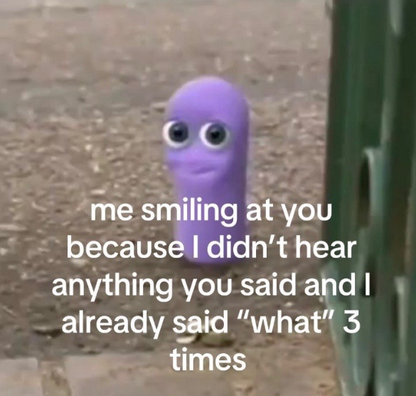 me smiling at you because I didn't hear anything you said and I already said "what" 3 times