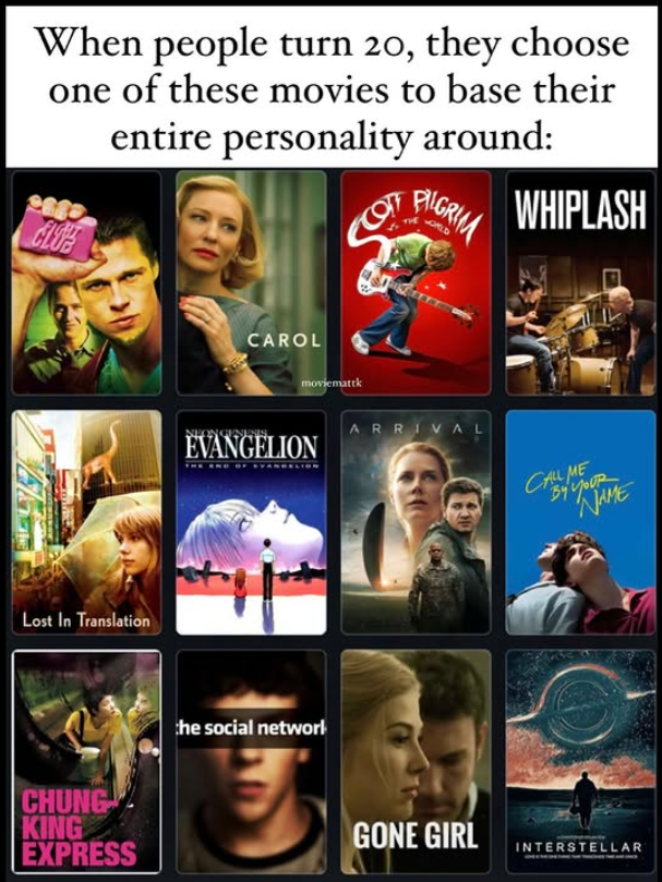 When people turn 20, they choose one of these movies to base their CLO entire personality around: PILGRIM WHIPLASH Lost In Translation BUNG KING EXPRESS CAROL moviemattk ON GENESIS. EVANGELION the social network ARRIVAL CALL ME MUR NAME GONE GIRL INTERSTELLAR