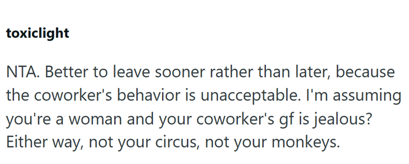 toxiclight NTA. Better to leave sooner rather than later, because the coworker's behavior is unacceptable. I'm assuming you're a woman and your coworker's gf is jealous? Either way, not your circus, not your monkeys.
