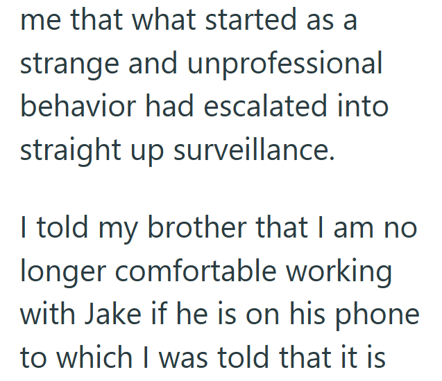 me that what started as a strange and unprofessional behavior had escalated into straight up surveillance. I told my brother that I am no longer comfortable working with Jake if he is on his phone to which I was told that it is