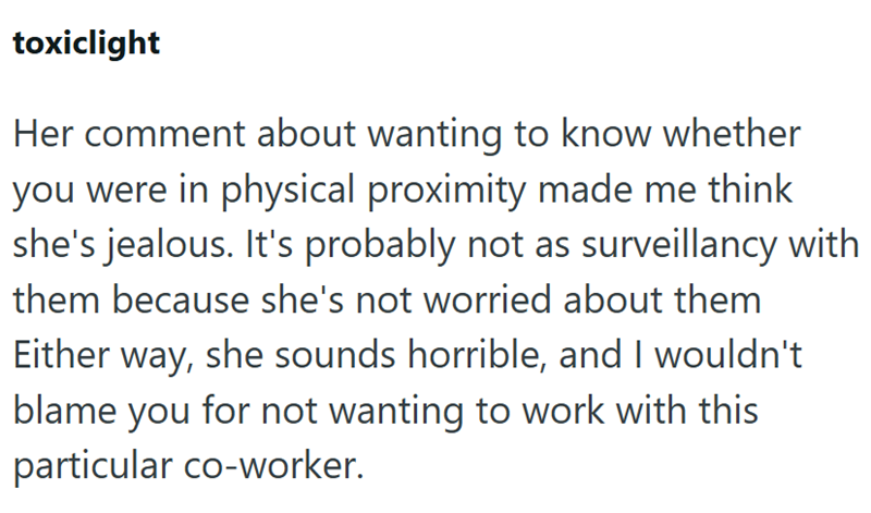 toxiclight Her comment about wanting to know whether you were in physical proximity made me think she's jealous. It's probably not as surveillancy with them because she's not worried about them Either way, she sounds horrible, and I wouldn't blame you for not wanting to work with this particular co-worker.