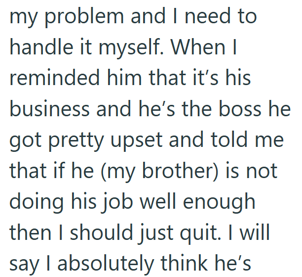 my problem and I need to handle it myself. When I reminded him that it's his business and he's the boss he got pretty upset and told me that if he (my brother) is not doing his job well enough then I should just quit. I will say I absolutely think he's