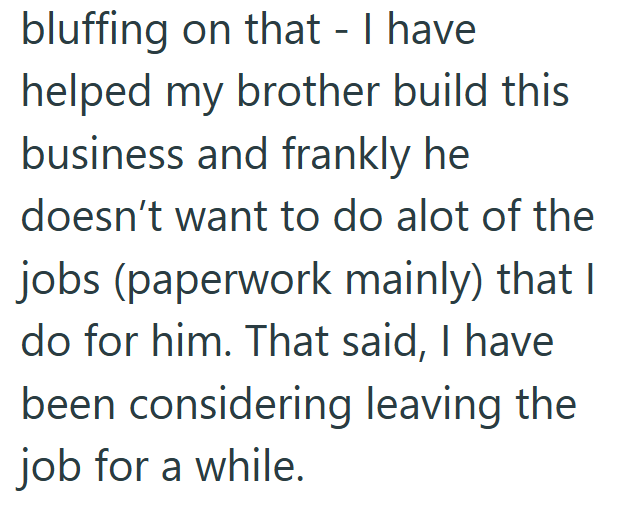 bluffing on that - I have helped my brother build this business and frankly he doesn't want to do alot of the jobs (paperwork mainly) that I do for him. That said, I have been considering leaving the job for a while.