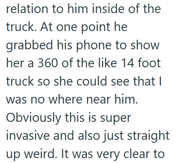 relation to him inside of the truck. At one point he grabbed his phone to show her a 360 of the like 14 foot truck so she could see that I was no where near him. Obviously this is super invasive and also just straight weird. It was very clear to up