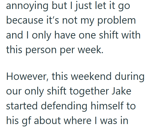 annoying but I just let it go because it's not my problem and I only have one shift with this person per week. However, this weekend during our only shift together Jake started defending himself to his gf about where I was in