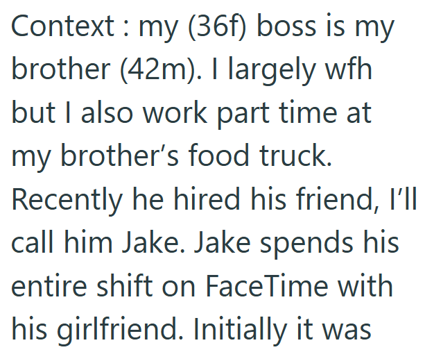 Context: my (36f) boss is my brother (42m). I largely wfh but I also work part time at my brother's food truck. Recently he hired his friend, I'll call him Jake. Jake spends his entire shift on FaceTime with his girlfriend. Initially it was