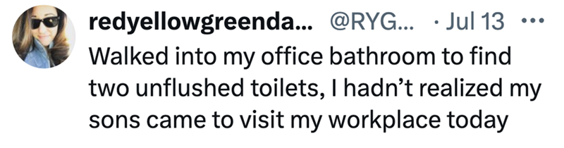 redyellowgreenda... @RYG... Jul 13 ... . Walked into my office bathroom to find two unflushed toilets, I hadn't realized my sons came to visit my workplace today