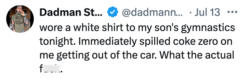 AVY MINK FOURBO Dadman St... @dadmann... . Jul 13 ... wore a white shirt to my son's gymnastics tonight. Immediately spilled coke zero on me getting out of the car. What the actual f__