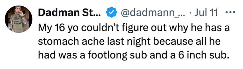 HEAVY MINK Dadman St... @dadmann_... • Jul 11 ... My 16 yo couldn't figure out why he has a stomach ache last night because all he had was a footlong sub and a 6 inch sub.