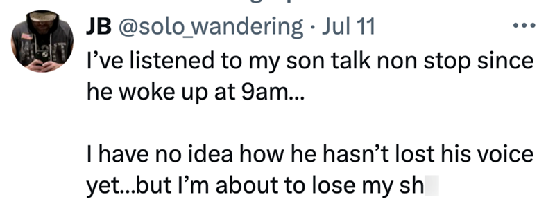 T • JB @solo_wandering ⚫ Jul 11 ... I've listened to my son talk non stop since he woke up at 9am... I have no idea how he hasn't lost his voice yet...but I'm about to lose my sh