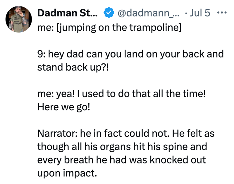 Dadman St... @dadmann... Jul 5 ... me: [jumping on the trampoline] 9: hey dad can you land on your back and stand back up?! me: yea! I used to do that all the time! Here we go! Narrator: he in fact could not. He felt as though all his organs hit his spine and every breath he had was knocked out upon impact.