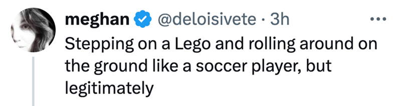 meghan @deloisivete • 3h ... Stepping on a Lego and rolling around on the ground like a soccer player, but legitimately