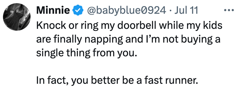 Minnie @babyblue0924 • Jul 11 Knock or ring my doorbell while my kids are finally napping and I'm not buying a single thing from you. In fact, you better be a fast runner. ...