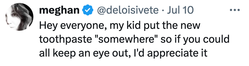 meghan @deloisivete Jul 10 • Hey everyone, my kid put the new toothpaste "somewhere" so if you could all keep an eye out, I'd appreciate it