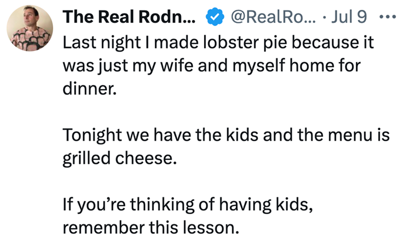 The Real Rodn... @RealRo... Jul 9 Last night I made lobster pie because it was just my wife and myself home for dinner. Tonight we have the kids and the menu is grilled cheese. If you're thinking of having kids, remember this lesson.
