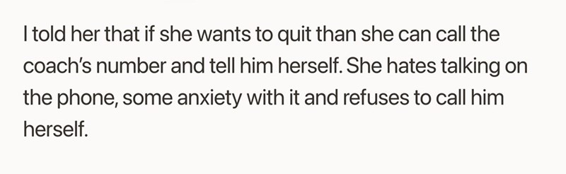 I told her that if she wants to quit than she can call the coach's number and tell him herself. She hates talking on the phone, some anxiety with it and refuses to call him herself.