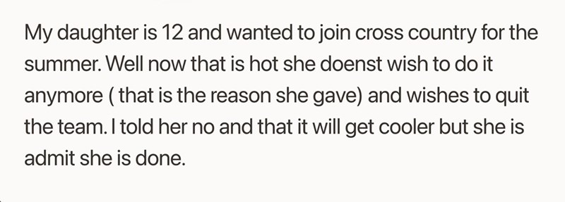 My daughter is 12 and wanted to join cross country for the summer. Well now that is hot she doenst wish to do it anymore (that is the reason she gave) and wishes to quit the team. I told her no and that it will get cooler but she is admit she is done.