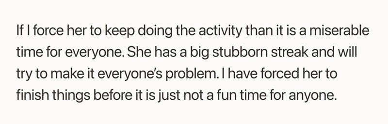 If I force her to keep doing the activity than it is a miserable time for everyone. She has a big stubborn streak and will try to make it everyone's problem. I have forced her to finish things before it is just not a fun time for anyone.