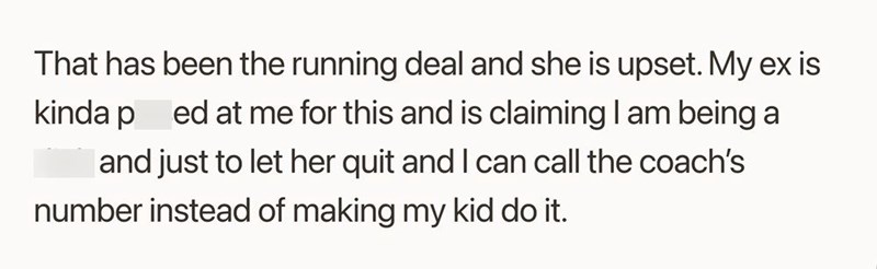 That has been the running deal and she is upset. My ex is kinda ped at me for this and is claiming I am being a and just to let her quit and I can call the coach's number instead of making my kid do it.
