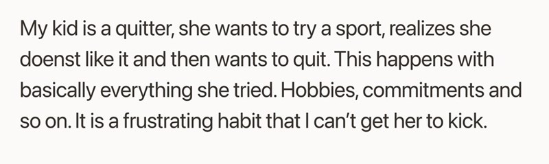 My kid is a quitter, she wants to try a sport, realizes she doenst like it and then wants to quit. This happens with basically everything she tried. Hobbies, commitments and so on. It is a frustrating habit that I can't get her to kick.