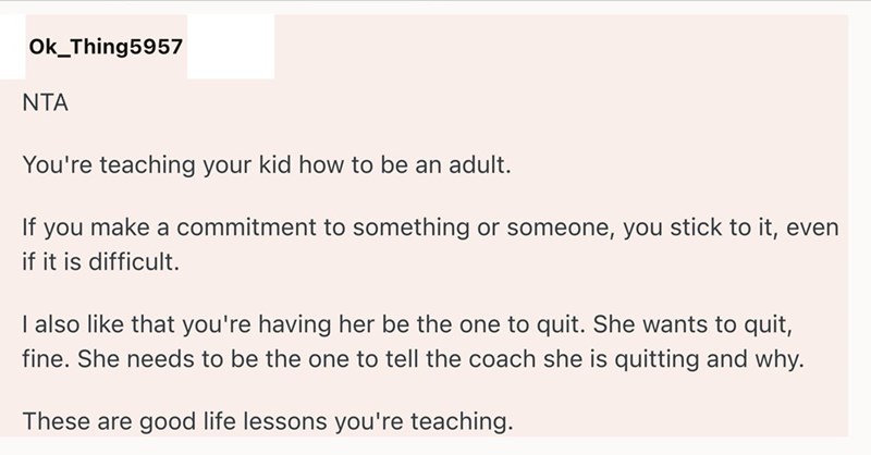 Ok_Thing5957 NTA You're teaching your kid how to be an adult. If you make a commitment to something or someone, you stick to it, even if it is difficult. I also like that you're having her be the one to quit. She wants to quit, fine. She needs to be the one to tell the coach she is quitting and why. These are good life lessons you're teaching.