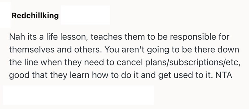 Redchillking Nah its a life lesson, teaches them to be responsible for themselves and others. You aren't going to be there down the line when they need to cancel plans/subscriptions/etc, good that they learn how to do it and get used to it. NTA
