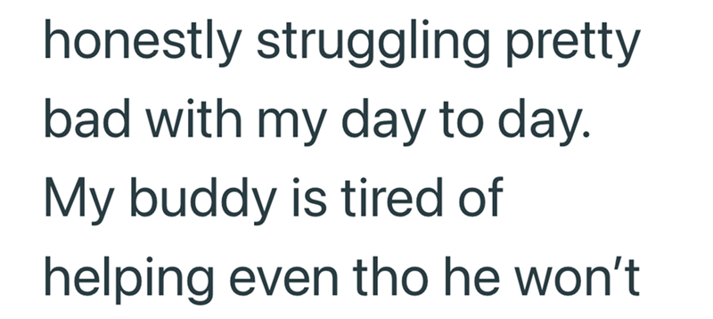 honestly struggling pretty bad with my day to day. My buddy is tired of helping even tho he won't