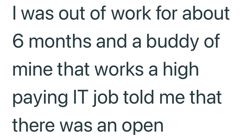 I was out of work for about 6 months and a buddy of mine that works a high paying IT job told me that there was an open