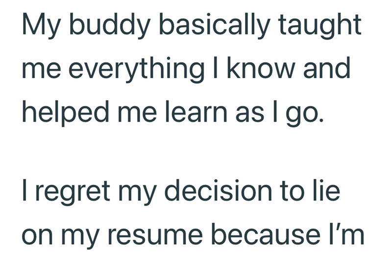 My buddy basically taught me everything I know and helped me learn as I go. I regret my decision to lie on my resume because I'm