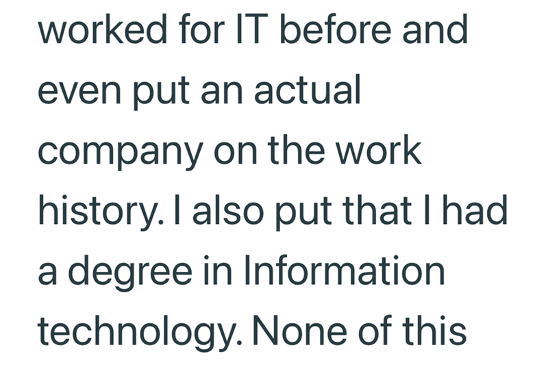 worked for IT before and even put an actual company on the work history. I also put that I had a degree in Information technology. None of this