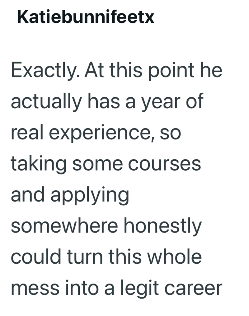 Katiebunnifeetx Exactly. At this point he actually has a year of real experience, so taking some courses and applying somewhere honestly could turn this whole mess into a legit career