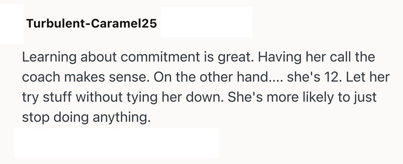 Turbulent-Caramel25 Learning about commitment is great. Having her call the coach makes sense. On the other hand.... she's 12. Let her try stuff without tying her down. She's more likely to just stop doing anything.