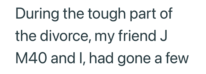 During the tough part of the divorce, my friend J M40 and I, had gone a few
