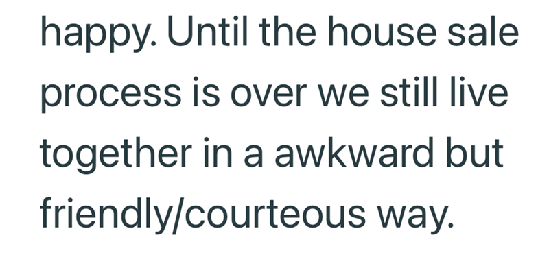 happy. Until the house sale process is over we still live together in a awkward but friendly/courteous way.