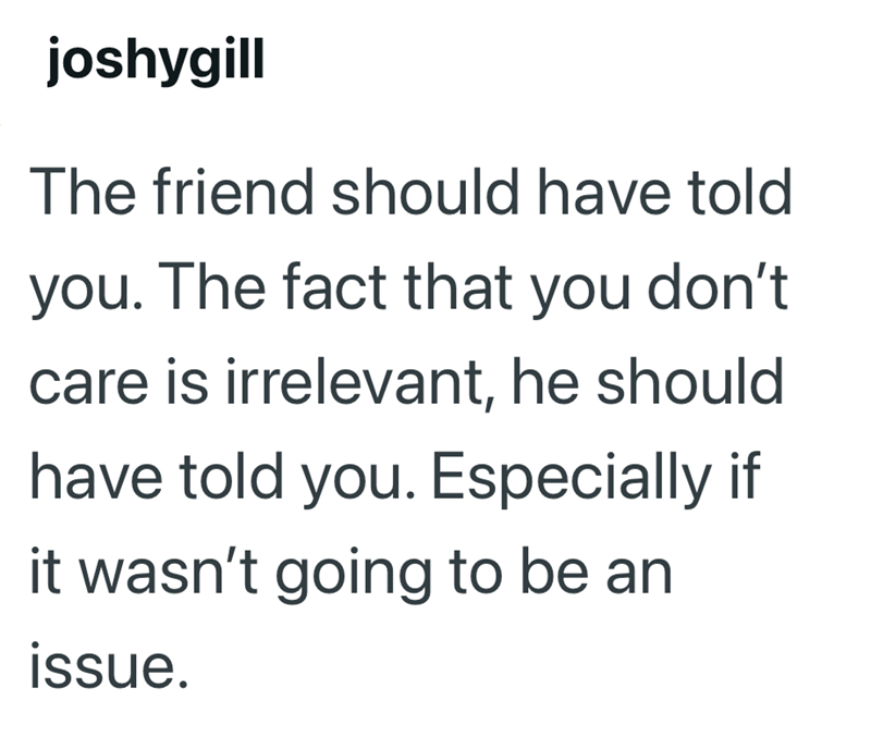 joshygill The friend should have told you. The fact that you don't care is irrelevant, he should have told you. Especially if it wasn't going to be an issue.