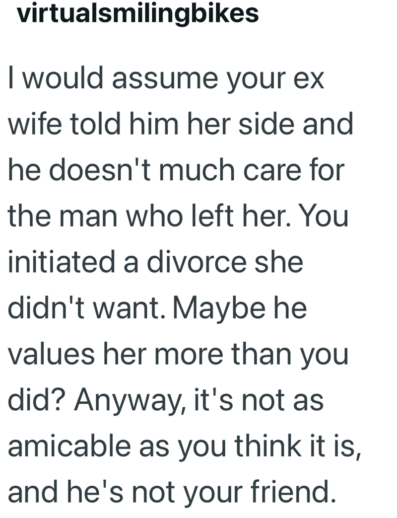 virtualsmilingbikes I would assume your ex wife told him her side and he doesn't much care for the man who left her. You initiated a divorce she didn't want. Maybe he values her more than you did? Anyway, it's not as amicable as you think it is, and he's not your friend.